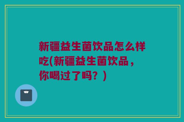 新疆益生菌饮品怎么样吃(新疆益生菌饮品,你喝过了吗?) 新疆益生菌饮品怎么样吃(新疆益生菌饮品,你喝过了吗?)