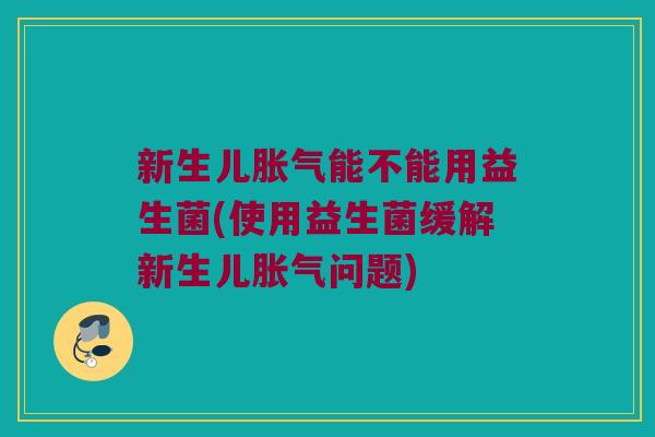 新生儿胀气能不能用益生菌(使用益生菌缓解新生儿胀气问题)