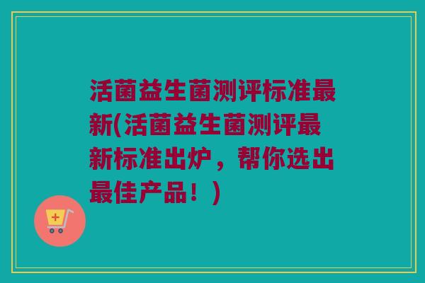 活菌益生菌测评标准最新(活菌益生菌测评最新标准出炉，帮你选出最佳产品！)