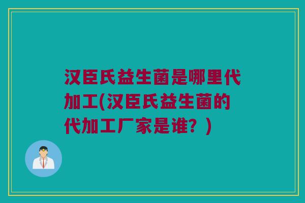 汉臣氏益生菌是哪里代加工(汉臣氏益生菌的代加工厂家是谁？)