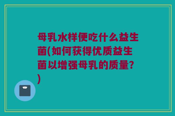 母乳水样便吃什么益生菌(如何获得优质益生菌以增强母乳的质量？)