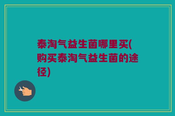 泰淘气益生菌哪里买(购买泰淘气益生菌的途径)