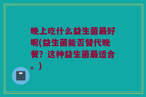 晚上吃什么益生菌最好呢(益生菌能否替代晚餐？这种益生菌最适合。)