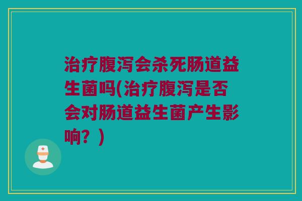 治疗腹泻会杀死肠道益生菌吗(治疗腹泻是否会对肠道益生菌产生影响？)