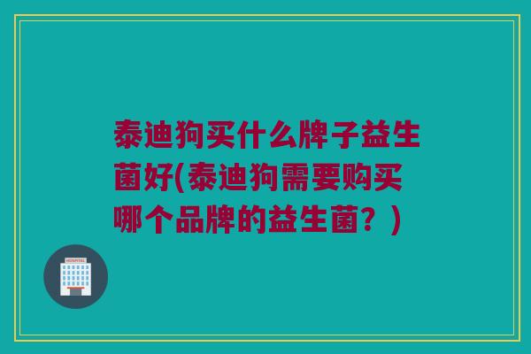 泰迪狗买什么牌子益生菌好(泰迪狗需要购买哪个品牌的益生菌？)