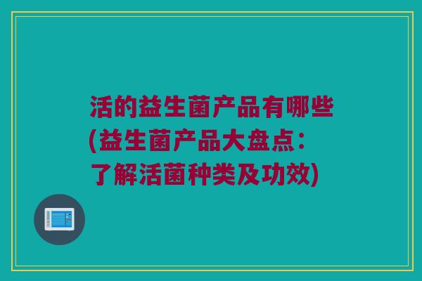 活的益生菌产品有哪些(益生菌产品大盘点：了解活菌种类及功效)