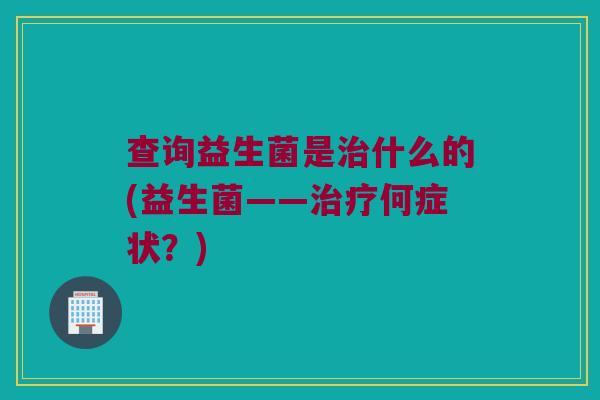 查询益生菌是什么的(益生菌——何症状?) 查询益生菌是什么的(益生菌——何症状?)