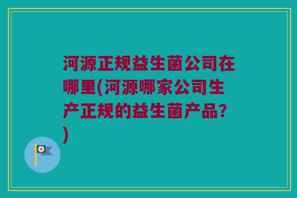 河源正规益生菌公司在哪里(河源哪家公司生产正规的益生菌产品？)
