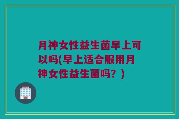 月神女性益生菌早上可以吗(早上适合服用月神女性益生菌吗？)