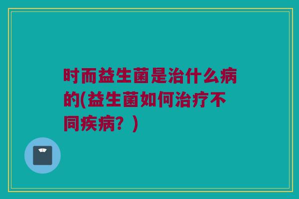时而益生菌是治什么病的(益生菌如何治疗不同疾病？)