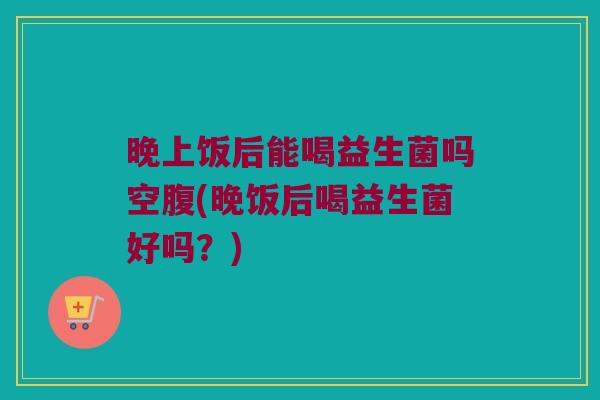 晚上饭后能喝益生菌吗空腹(晚饭后喝益生菌好吗？)