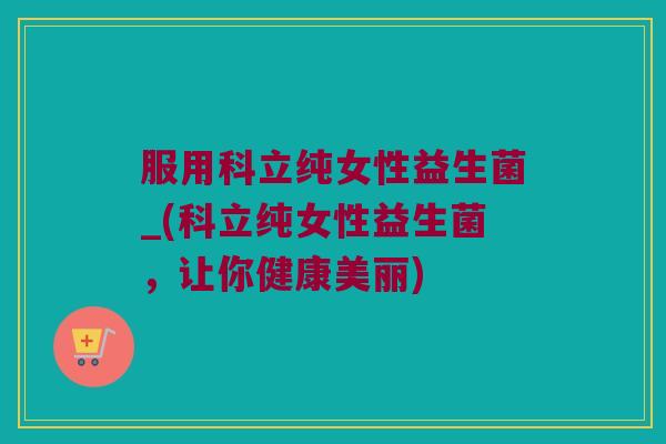 服用科立纯女性益生菌_(科立纯女性益生菌，让你健康美丽)