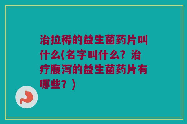 治拉稀的益生菌药片叫什么(名字叫什么？治疗腹泻的益生菌药片有哪些？)