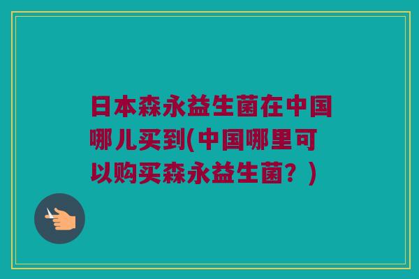 日本森永益生菌在中国哪儿买到(中国哪里可以购买森永益生菌？)