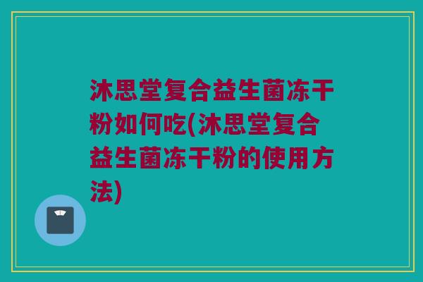 沐思堂复合益生菌冻干粉如何吃(沐思堂复合益生菌冻干粉的使用方法) 沐思堂复合益生菌冻干粉如何吃(沐思堂复合益生菌冻干粉的使用方法)