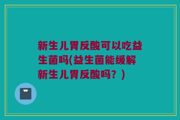 新生儿胃反酸可以吃益生菌吗(益生菌能缓解新生儿胃反酸吗？)