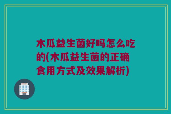 木瓜益生菌好吗怎么吃的(木瓜益生菌的正确食用方式及效果解析)