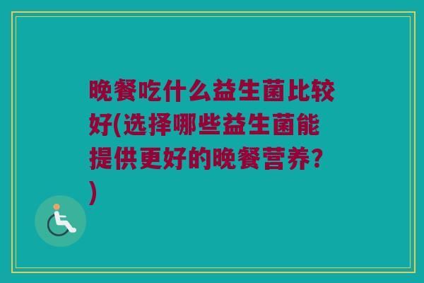 晚餐吃什么益生菌比较好(选择哪些益生菌能提供更好的晚餐营养？)