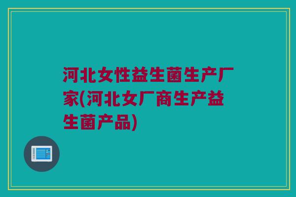 河北女性益生菌生产厂家(河北女厂商生产益生菌产品)