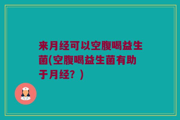 来月经可以空腹喝益生菌(空腹喝益生菌有助于月经？)