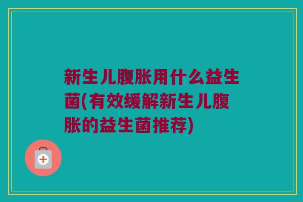 新生儿腹胀用什么益生菌(有效缓解新生儿腹胀的益生菌推荐)