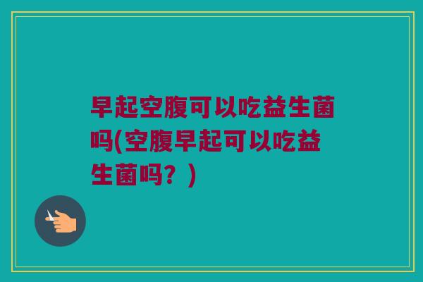 早起空腹可以吃益生菌吗(空腹早起可以吃益生菌吗？)