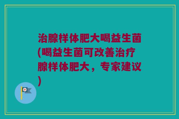 治腺样体肥大喝益生菌(喝益生菌可改善治疗腺样体肥大，专家建议)