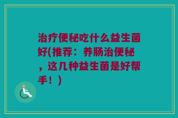 治疗便秘吃什么益生菌好(推荐：养肠治便秘，这几种益生菌是好帮手！)