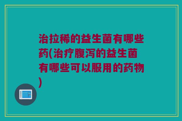 治拉稀的益生菌有哪些药(治疗腹泻的益生菌有哪些可以服用的药物)