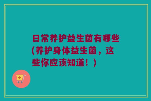 日常养护益生菌有哪些(养护身体益生菌，这些你应该知道！)