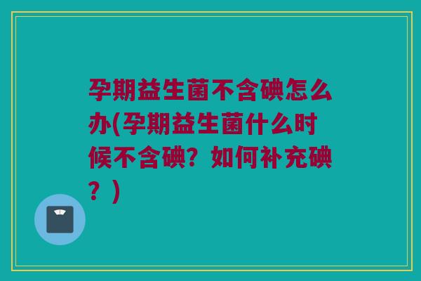 孕期益生菌不含碘怎么办(孕期益生菌什么时候不含碘？如何补充碘？)