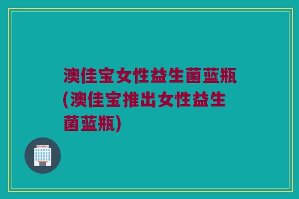 澳佳宝女性益生菌蓝瓶(澳佳宝推出女性益生菌蓝瓶)