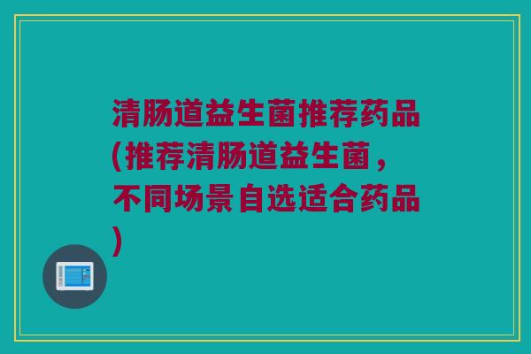清肠道益生菌推荐药品(推荐清肠道益生菌，不同场景自选适合药品)