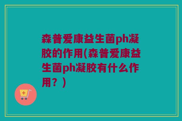森普爱康益生菌ph凝胶的作用(森普爱康益生菌ph凝胶有什么作用？)
