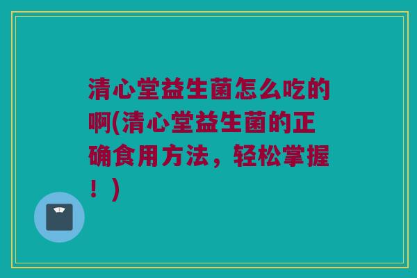 清心堂益生菌怎么吃的啊(清心堂益生菌的正确食用方法,轻松掌握!) 清心堂益生菌怎么吃的啊(清心堂益生菌的正确食用方法,轻松掌握!)