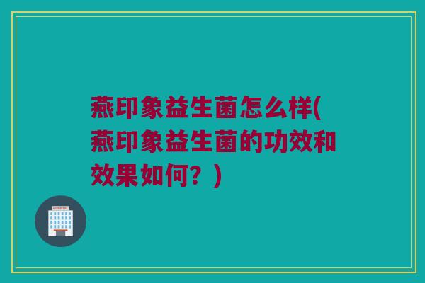 燕印象益生菌怎么样(燕印象益生菌的功效和效果如何？)