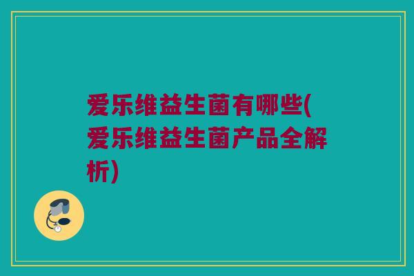 爱乐维益生菌有哪些(爱乐维益生菌产品全解析)