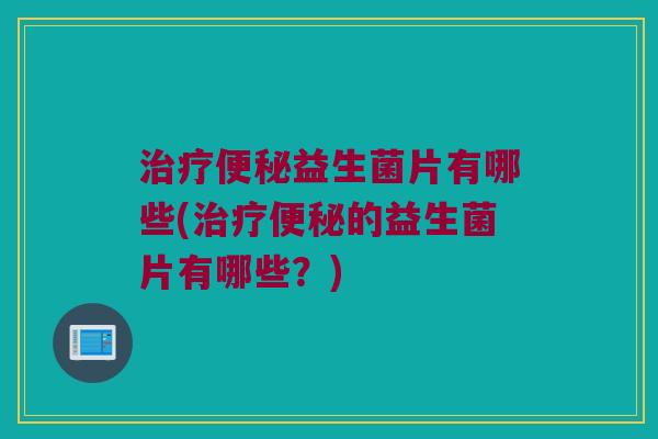 治疗便秘益生菌片有哪些(治疗便秘的益生菌片有哪些？)