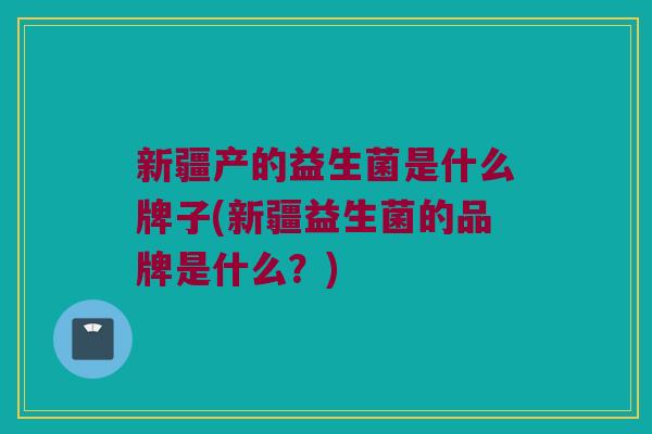 新疆产的益生菌是什么牌子(新疆益生菌的品牌是什么?) 新疆产的益生菌是什么牌子(新疆益生菌的品牌是什么?)
