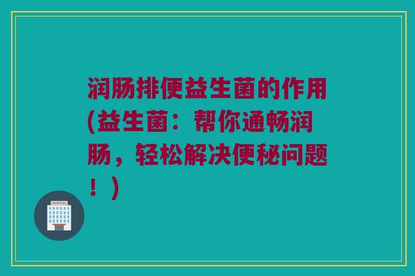 润肠排便益生菌的作用(益生菌：帮你通畅润肠，轻松解决便秘问题！)