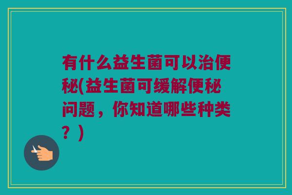 有什么益生菌可以治便秘(益生菌可缓解便秘问题，你知道哪些种类？)