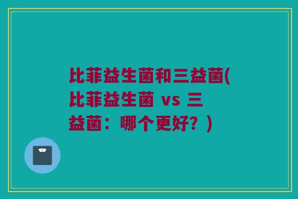比菲益生菌和三益菌(比菲益生菌 vs 三益菌：哪个更好？)