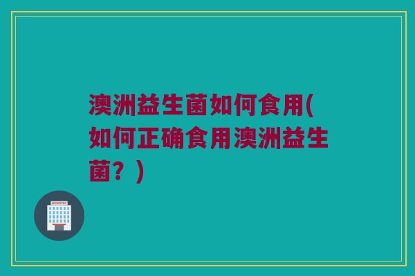 澳洲益生菌如何食用(如何正确食用澳洲益生菌？)