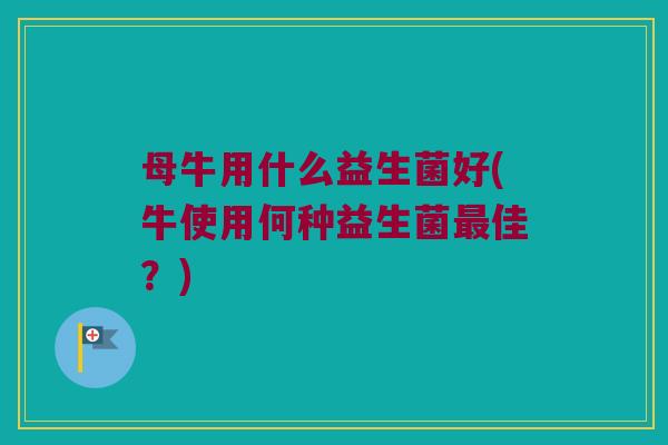 母牛用什么益生菌好(牛使用何种益生菌最佳？)