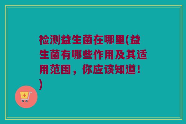 检测益生菌在哪里(益生菌有哪些作用及其适用范围，你应该知道！)