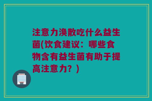 注意力涣散吃什么益生菌(饮食建议：哪些食物含有益生菌有助于提高注意力？)