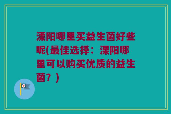溧阳哪里买益生菌好些呢(最佳选择：溧阳哪里可以购买优质的益生菌？)