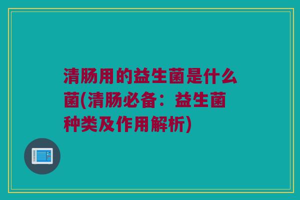 清肠用的益生菌是什么菌(清肠必备：益生菌种类及作用解析)