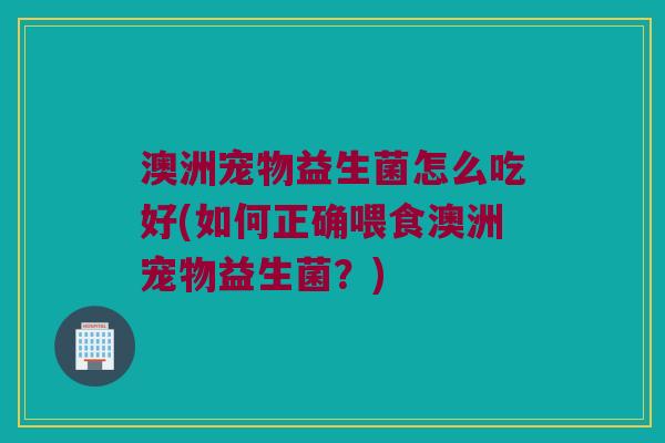 澳洲宠物益生菌怎么吃好(如何正确喂食澳洲宠物益生菌？)