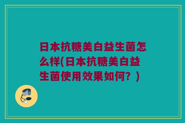 日本抗糖美白益生菌怎么样(日本抗糖美白益生菌使用效果如何?) 日本抗糖美白益生菌怎么样(日本抗糖美白益生菌使用效果如何?)
